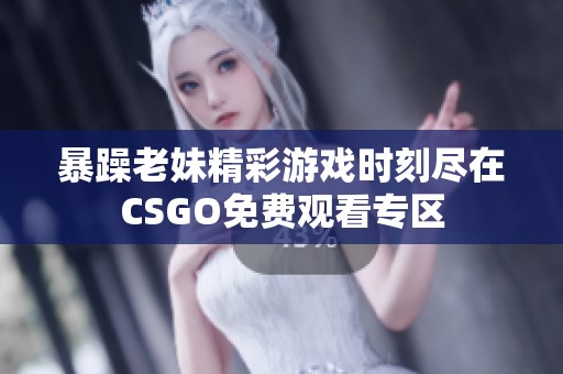 暴躁老妹精彩游戏时刻尽在CSGO免费观看专区