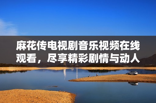 麻花传电视剧音乐视频在线观看，尽享精彩剧情与动人旋律