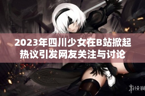 2023年四川少女在B站掀起热议引发网友关注与讨论