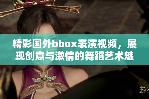 精彩国外bbox表演视频，展现创意与激情的舞蹈艺术魅力