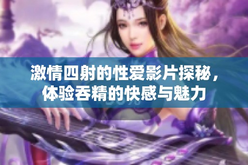 激情四射的性爱影片探秘，体验吞精的快感与魅力