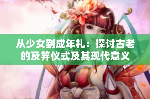 从少女到成年礼：探讨古老的及笄仪式及其现代意义