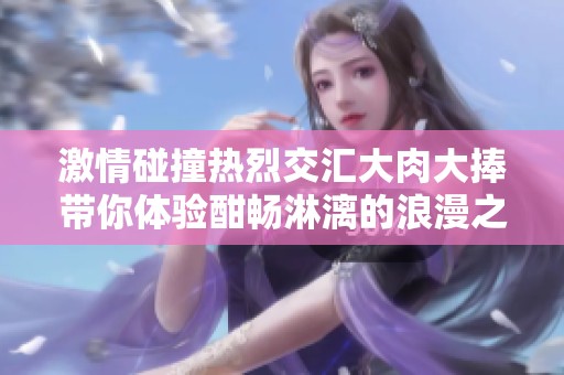 激情碰撞热烈交汇大肉大捧带你体验酣畅淋漓的浪漫之旅