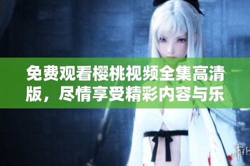 免费观看樱桃视频全集高清版，尽情享受精彩内容与乐趣