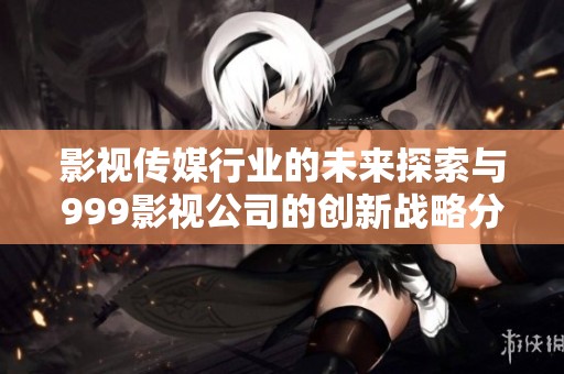 影视传媒行业的未来探索与999影视公司的创新战略分析