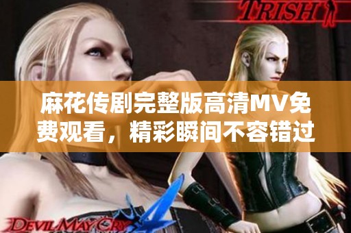 麻花传剧完整版高清MV免费观看，精彩瞬间不容错过