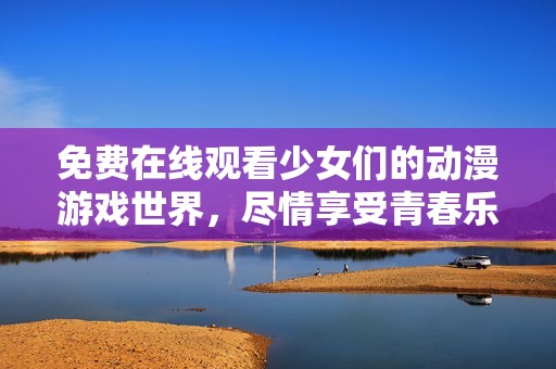 免费在线观看少女们的动漫游戏世界，尽情享受青春乐趣！
