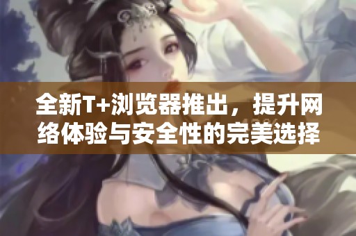 全新T+浏览器推出，提升网络体验与安全性的完美选择