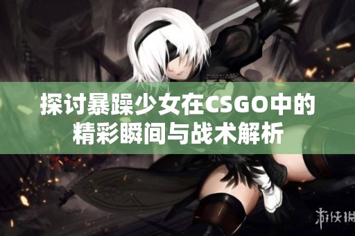 探讨暴躁少女在CSGO中的精彩瞬间与战术解析