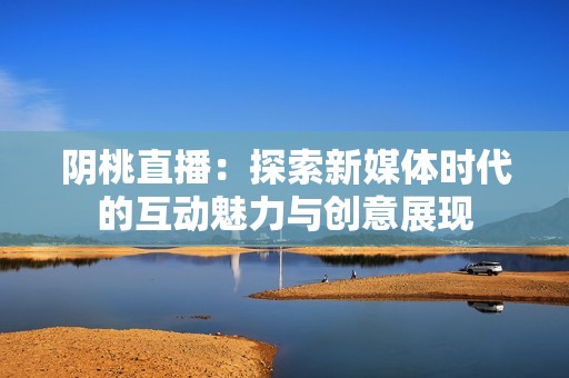 阴桃直播：探索新媒体时代的互动魅力与创意展现