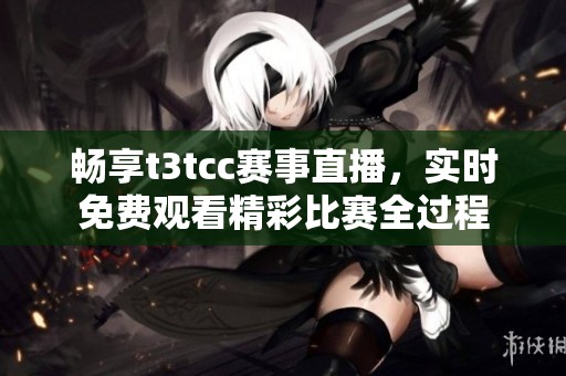 畅享t3tcc赛事直播，实时免费观看精彩比赛全过程