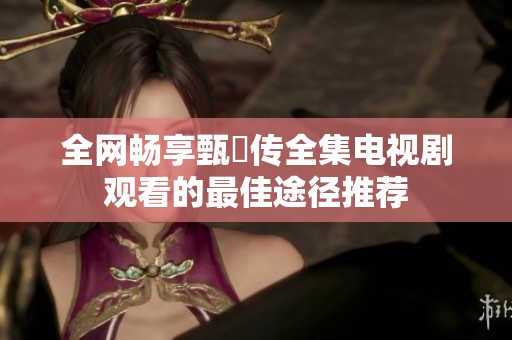 全网畅享甄嬛传全集电视剧观看的最佳途径推荐