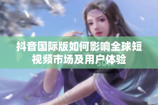 抖音国际版如何影响全球短视频市场及用户体验