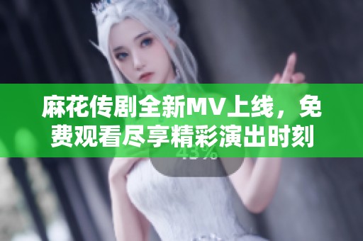 麻花传剧全新MV上线，免费观看尽享精彩演出时刻