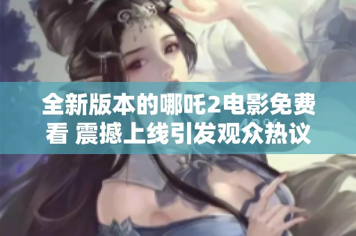 全新版本的哪吒2电影免费看 震撼上线引发观众热议