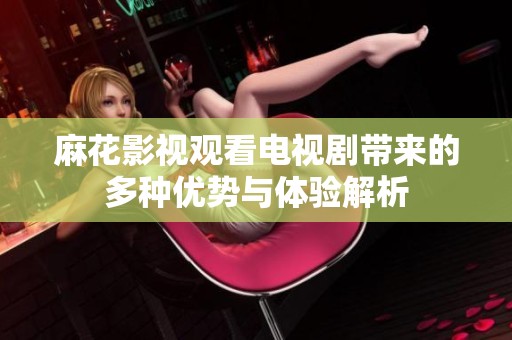 麻花影视观看电视剧带来的多种优势与体验解析