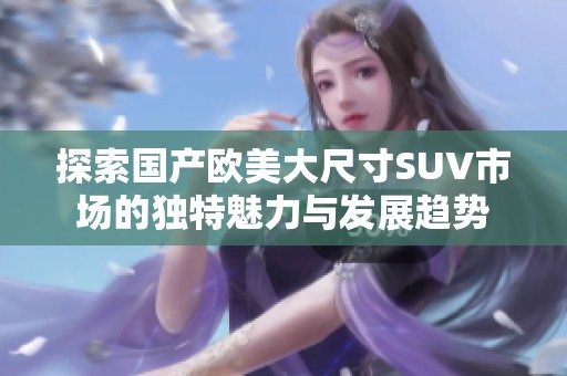 探索国产欧美大尺寸SUV市场的独特魅力与发展趋势