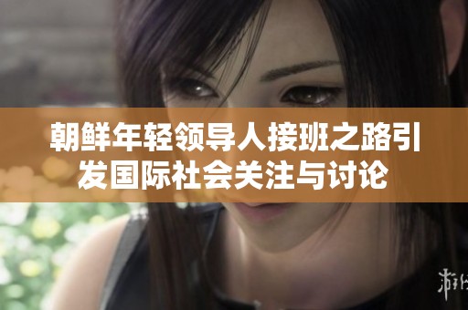 朝鲜年轻领导人接班之路引发国际社会关注与讨论