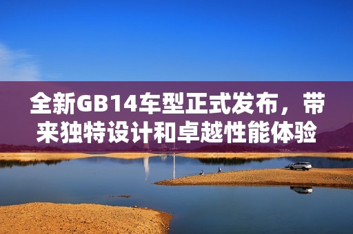 全新GB14车型正式发布，带来独特设计和卓越性能体验探秘