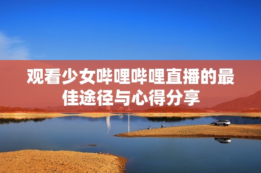 观看少女哔哩哔哩直播的最佳途径与心得分享