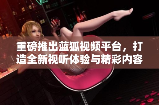 重磅推出蓝狐视频平台，打造全新视听体验与精彩内容分享