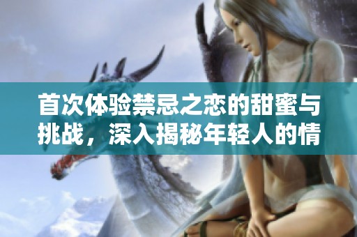 首次体验禁忌之恋的甜蜜与挑战，深入揭秘年轻人的情感世界