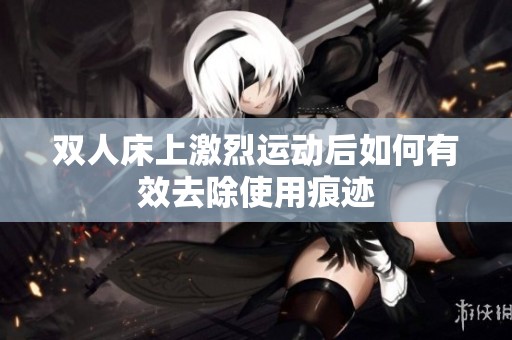 双人床上激烈运动后如何有效去除使用痕迹