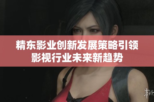 精东影业创新发展策略引领影视行业未来新趋势