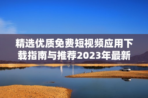 精选优质免费短视频应用下载指南与推荐2023年最新合集
