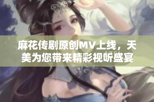 麻花传剧原创MV上线，天美为您带来精彩视听盛宴