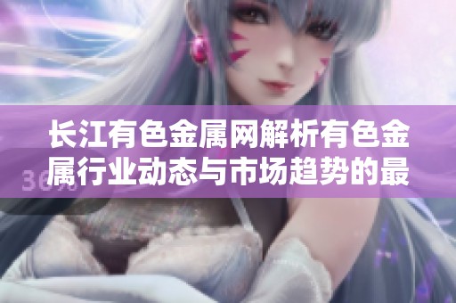 长江有色金属网解析有色金属行业动态与市场趋势的最新信息