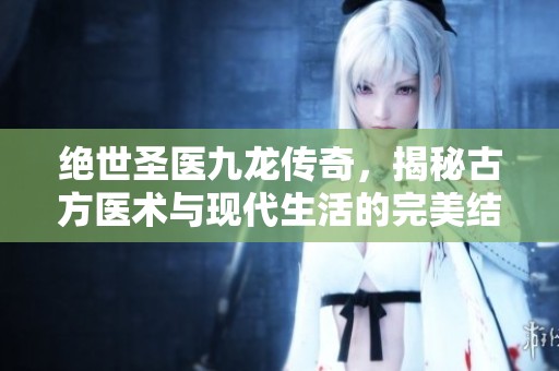 绝世圣医九龙传奇，揭秘古方医术与现代生活的完美结合