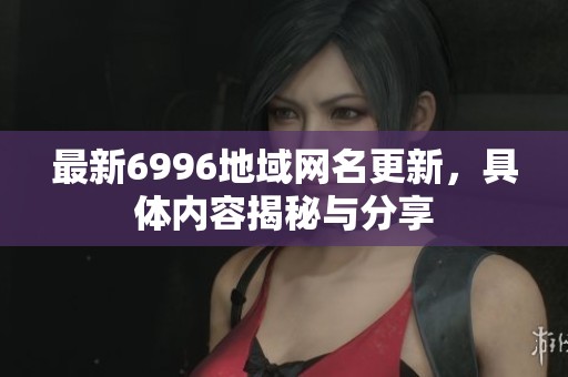 最新6996地域网名更新，具体内容揭秘与分享