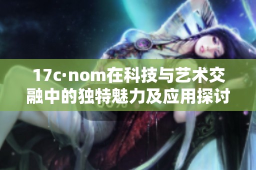 17c·nom在科技与艺术交融中的独特魅力及应用探讨