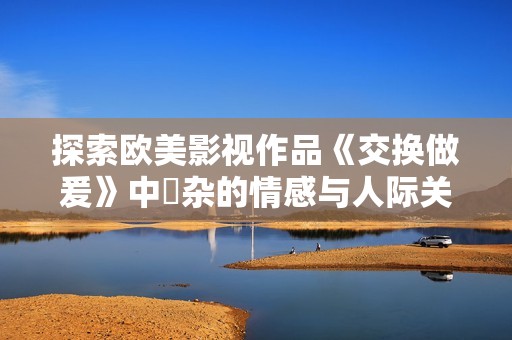 探索欧美影视作品《交换做爰》中複杂的情感与人际关系面貌