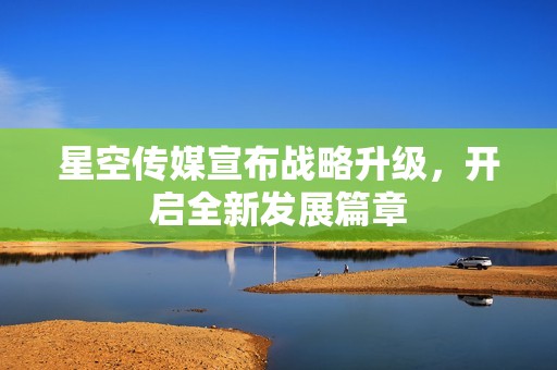 星空传媒宣布战略升级，开启全新发展篇章