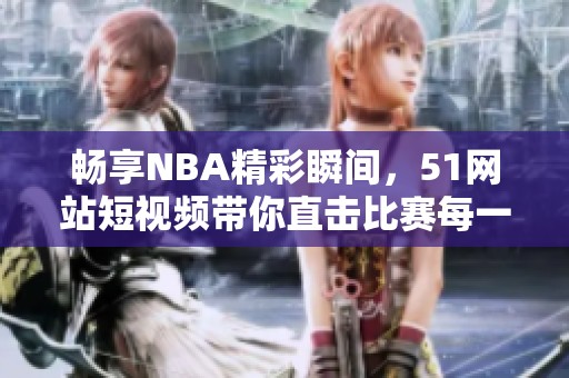 畅享NBA精彩瞬间，51网站短视频带你直击比赛每一刻
