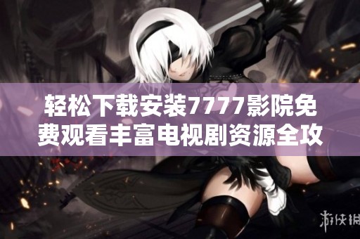 轻松下载安装7777影院免费观看丰富电视剧资源全攻略
