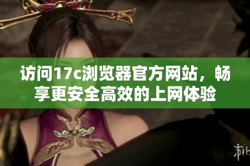 访问17c浏览器官方网站，畅享更安全高效的上网体验