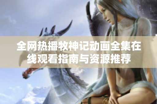 全网热播牧神记动画全集在线观看指南与资源推荐