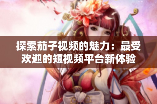 探索茄子视频的魅力：最受欢迎的短视频平台新体验