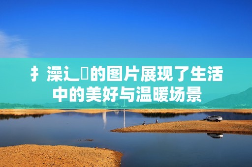扌澡辶畐的图片展现了生活中的美好与温暖场景