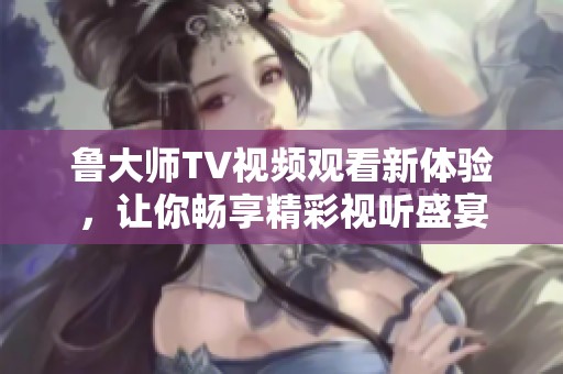鲁大师TV视频观看新体验，让你畅享精彩视听盛宴