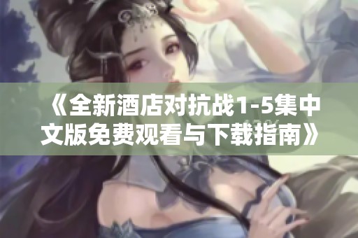 《全新酒店对抗战1-5集中文版免费观看与下载指南》