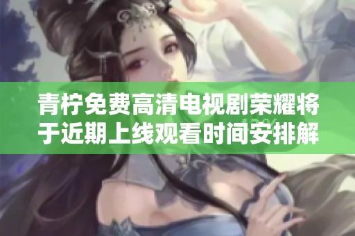 青柠免费高清电视剧荣耀将于近期上线观看时间安排解析
