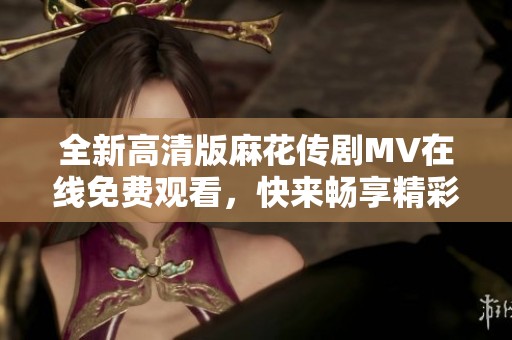 全新高清版麻花传剧MV在线免费观看，快来畅享精彩内容