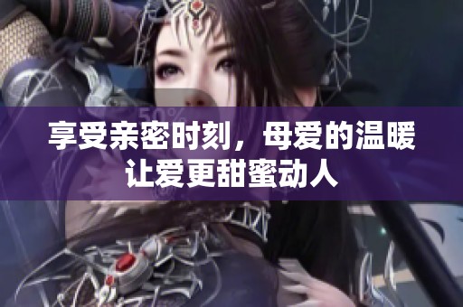 享受亲密时刻，母爱的温暖让爱更甜蜜动人