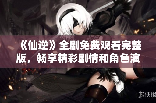 《仙逆》全剧免费观看完整版，畅享精彩剧情和角色演绎！