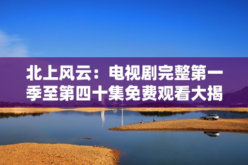 北上风云：电视剧完整第一季至第四十集免费观看大揭秘