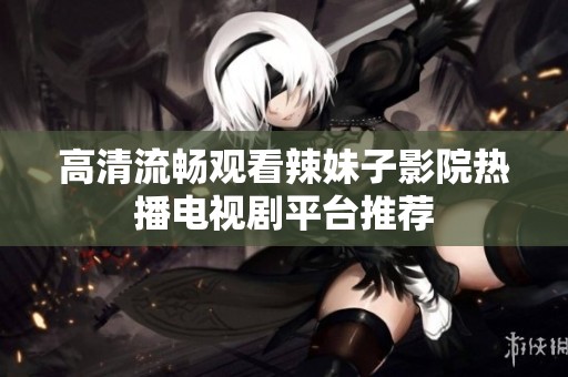 高清流畅观看辣妹子影院热播电视剧平台推荐